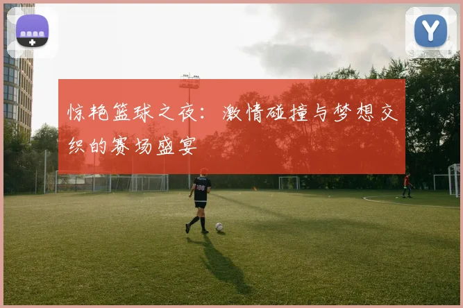 惊艳篮球之夜：激情碰撞与梦想交织的赛场盛宴