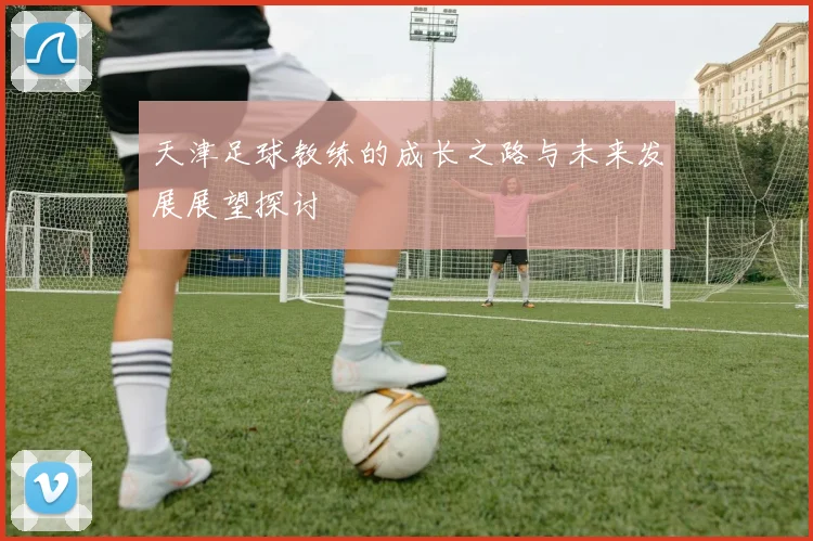 天津足球教练的成长之路与未来发展展望探讨