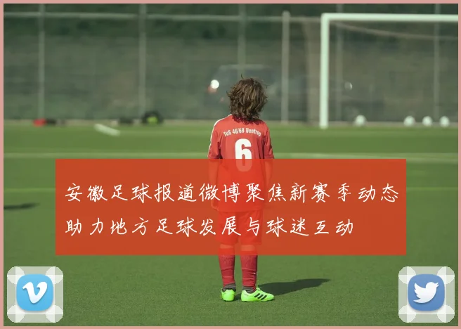 安徽足球报道微博聚焦新赛季动态助力地方足球发展与球迷互动