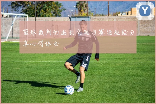 篮球裁判的成长之路与赛场经验分享心得体会