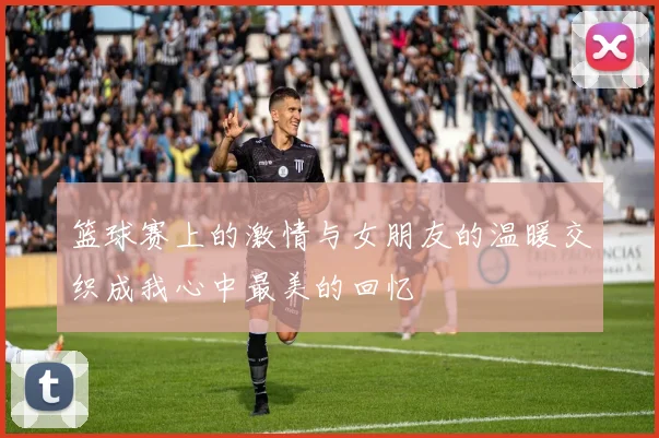 篮球赛上的激情与女朋友的温暖交织成我心中最美的回忆